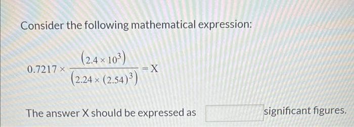Consider the following mathematical expression:
(2.4 × 10³)
(2.24 × (2.54)³)
0.7217 x
= X
The answer X should be expressed as
significant figures.