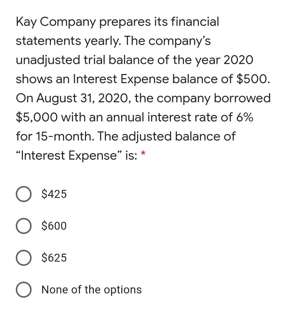Kay Company prepares its financial
statements yearly. The company's
unadjusted trial balance of the year 2020
shows an Interest Expense balance of $500.
On August 31, 2020, the company borrowed
$5,000 with an annual interest rate of 6%
for 15-month. The adjusted balance of
"Interest Expense" is: *
O $425
O $600
$625
None of the options
