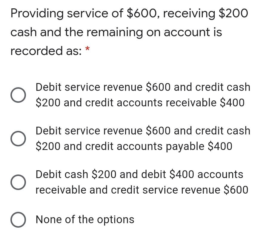 Providing service of $600, receiving $200
cash and the remaining on account is
recorded as:
Debit service revenue $600 and credit cash
$200 and credit accounts receivable $400
Debit service revenue $600 and credit cash
$200 and credit accounts payable $400
Debit cash $200 and debit $400 accounts
receivable and credit service revenue $600
O None of the options

