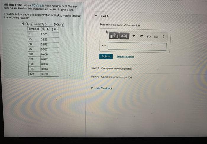 MISSED THIS? Watch KCV 14.5; Read Section 14.5. You can
click on the Review link to access the section in your e Text.
The data below show the concentration of NaOs versus time for
the following reaction:
Part A
Determine the order of the reaction,
N,Os(g) - NO(g) + NO:(g)
Time (s) N,Os (M)
VOAE
1.000
25
0.822
50
0.677
75
0.557
100
0.458
Submit
Reauest Answer
125
0.377
150
0.310
Part B Complete previous part(s)
175
0.255
200
0.210
Part C Complete previous part(s)
Provide Foodback
