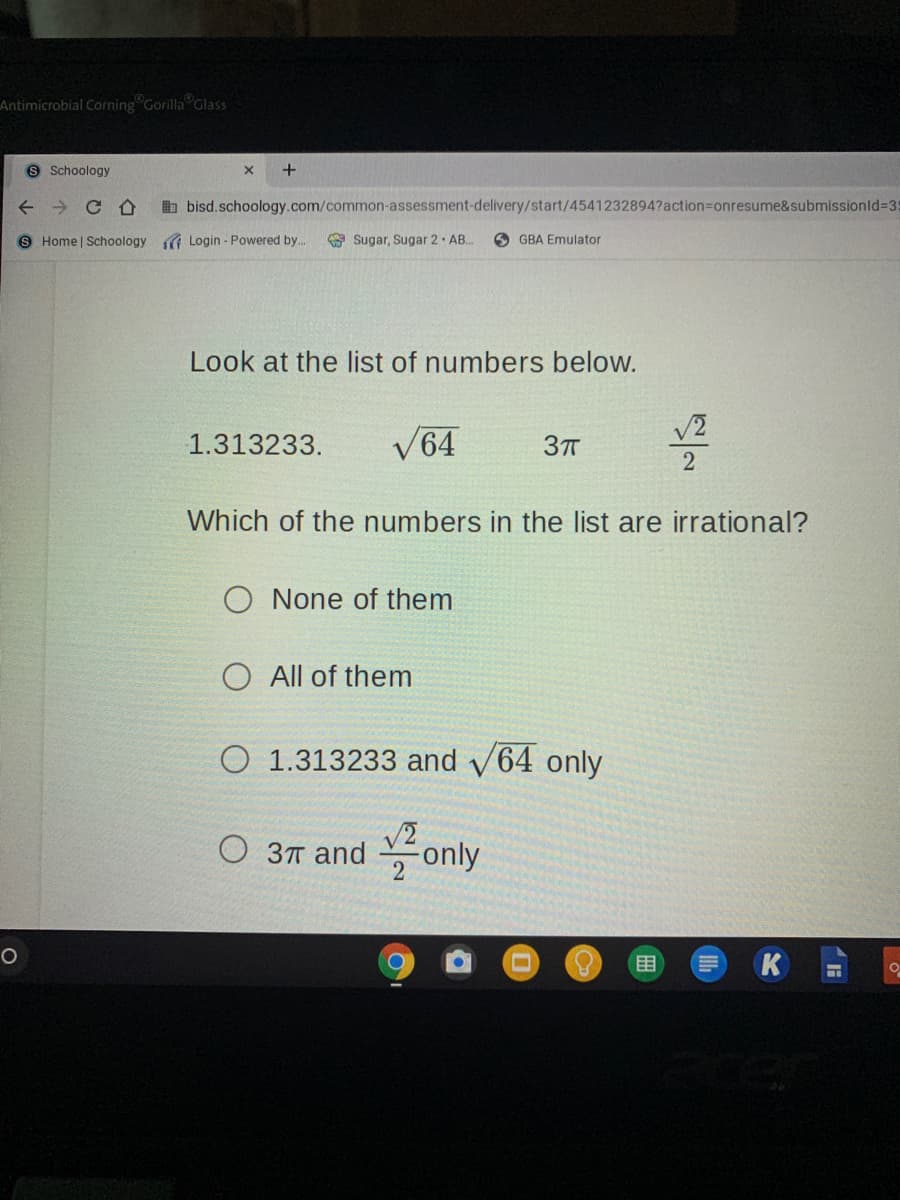 Antimicrobial Corning Gorilla Glass
S Schoology
+
b bisd.schoology.com/common-assessment-delivery/start/4541232894?action=onresume&submissionld%35
Home | Schoology G Login - Powered by..
O Sugar, Sugar 2· AB.
O GBA Emulator
Look at the list of numbers below.
V2
1.313233.
V64
37T
Which of the numbers in the list are irrational?
O None of them
O All of them
O 1.313233 and v64 only
O 3T and only
目
