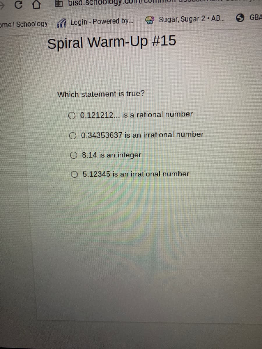 bisd.school
ome | Schoology
A Login - Powered by.
Sugar, Sugar 2 AB..
6 GBA
Spiral Warm-Up #15
Which statement is true?
O 0.121212... is a rational number
O 0.34353637 is an irrational number
O 8.14 is an integer
O 5.12345 is an irrational number
