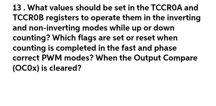 13. What values should be set in the TCCROA and
TCCROB registers to operate them in the inverting
and non-inverting modes while up or down
counting? Which flags are set or reset when
counting is completed in the fast and phase
correct PWM modes? When the Output Compare
(OCOX) is cleared?