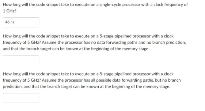 How long will the code snippet take to execute on a single-cycle processor with a clock frequency of
1 GHz?
46 ns
How long will the code snippet take to execute on a 5-stage pipelined processor with a clock
frequency of 5 GHz? Assume the processor has no data forwarding paths and no branch prediction,
and that the branch target can be known at the beginning of the memory stage.
How long will the code snippet take to execute on a 5-stage pipelined processor with a clock
frequency of 5 GHz? Assume the processor has all possible data forwarding paths, but no branch
prediction, and that the branch target can be known at the beginning of the memory stage.