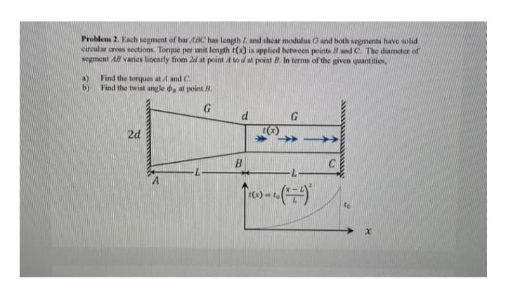 Problem 2. Each segment of bar ABC has length Z. and shear modulus G and both segments have solid
circular cross sections. Torque per unit length t(x) is applied between points B and C. The diameter of
segment AB varies linearly from 2d at point A to d at point B. In terms of the given quantities,
Find the torques at A and C.
Find the twist angle , at point B.
G
2d
A
d
B
G
↑(x)=co (7²)
C
A
to
x