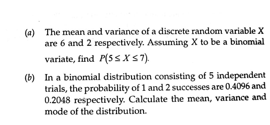 (a) The mean and variance of a discrete random variable X
are 6 and 2 respectively. Assuming X to be a binomial
variate, find P(5<X<7).
(b) In a binomial distribution consisting of 5 independent
trials, the probability of 1 and 2 successes are 0.4096 and
0.2048 respectively. Calculate the mean, variance and
mode of the distribution.
