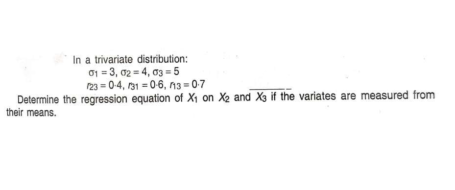 In a trivariate distribution:
01 = 3, 02 = 4, 03 = 5
123 = 0-4, r31 = 0-6, 13 = 0-7
Determine the regression equation of X1 on X2 and X3 if the variates are measured from
their means.
