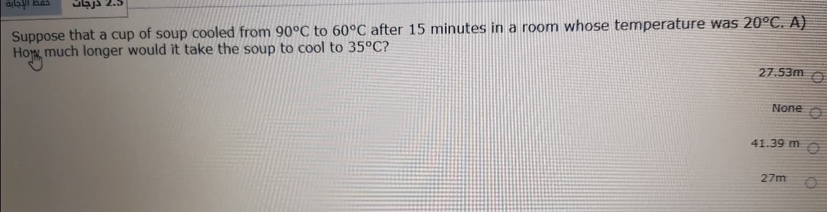 Sajs 2.5
Suppose that a cup of soup cooled from 90°C to 60°C after 15 minutes in a room whose temperature was 20°C. A)
How much longer would it take the soup to cool to 35ºC?
27.53m
None
41.39 m O
27m
