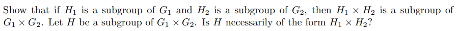 Show that if H₁ is a subgroup of G₁ and H₂ is a subgroup of G2, then H₁ X H₂ is a subgroup of
G₁ x G₂. Let H be a subgroup of G₁ x G₂. Is H necessarily of the form H₁ x H₂?