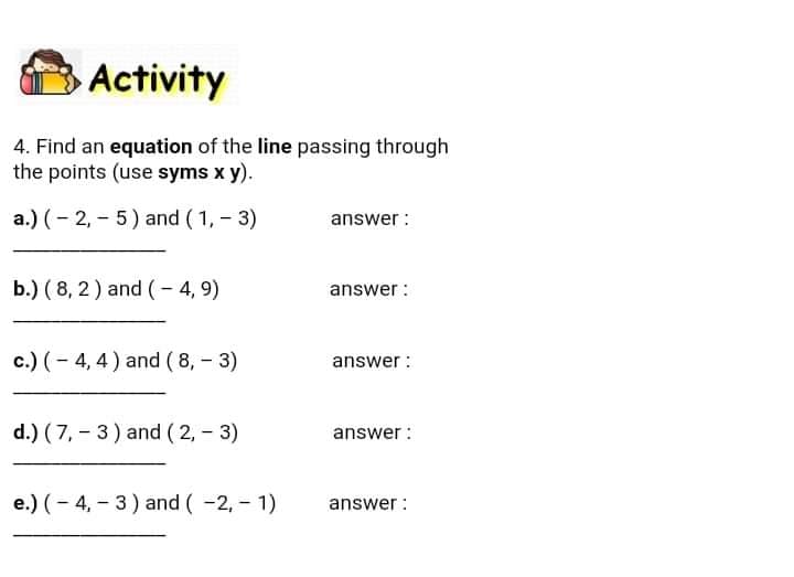 Activity
4. Find an equation of the line passing through
the points (use syms x y).
a.) (- 2, - 5) and (1, - 3)
answer :
b.) ( 8, 2) and (- 4, 9)
answer :
c.) (- 4, 4) and ( 8, - 3)
answer :
d.) ( 7, - 3) and (2, - 3)
answer :
e.) (- 4, – 3) and ( -2, - 1)
answer :
