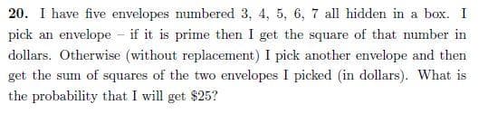20. I have five envelopes numbered 3, 4, 5, 6, 7 all hidden in a box. I
pick an envelope - if it is prime then I get the square of that number in
dollars. Otherwise (without replacement) I pick another envelope and then
get the sum of squares of the two envelopes I picked (in dollars). What is
the probability that I will get $25?
