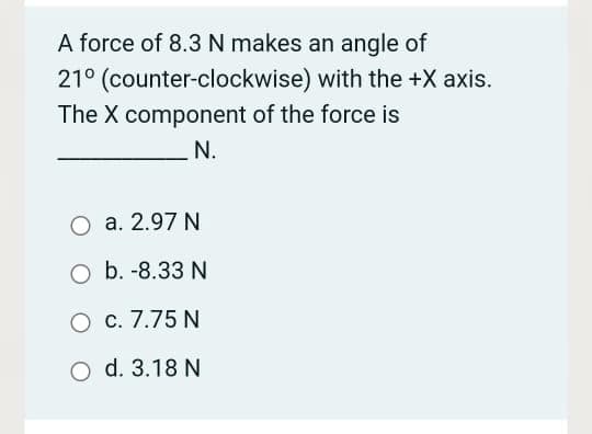 A force of 8.3N makes an angle of
21° (counter-clockwise) with the +X axis.
The X component of the force is
N.
O a. 2.97 N
O b. -8.33 N
O c. 7.75 N
O d. 3.18 N
