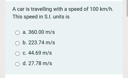 A car is travelling with a speed of 100 km/h.
This speed in S.I. units is
O a. 360.00 m/s
O b. 223.74 m/s
O C. 44.69 m/s
d. 27.78 m/s
