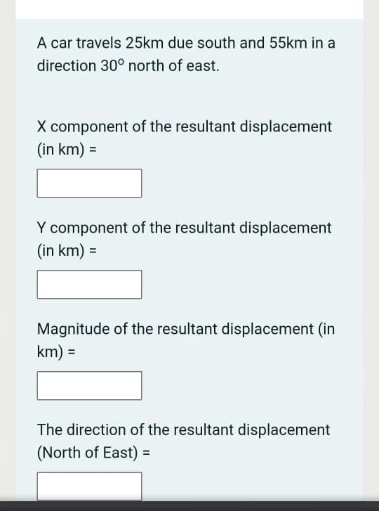 A car travels 25km due south and 55km in a
direction 30° north of east.
X component of the resultant displacement
(in km) =
Y component of the resultant displacement
(in km) =
Magnitude of the resultant displacement (in
km) =
The direction of the resultant displacement
(North of East) =
%3D
