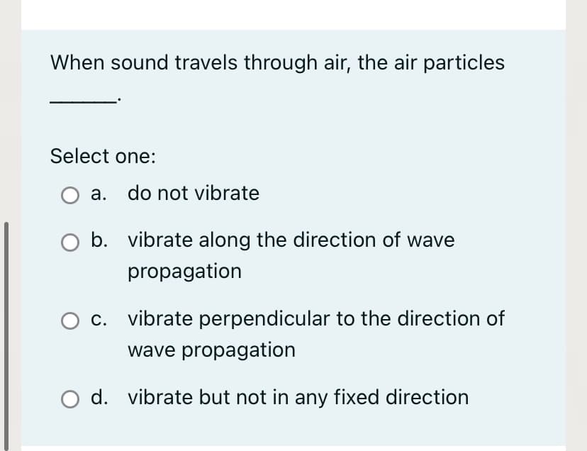 When sound travels through air, the air particles
Select one:
a. do not vibrate
b. vibrate along the direction of wave
propagation
C.
vibrate perpendicular to the direction of
wave propagation
O d. vibrate but not in any fixed direction
