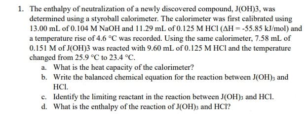 1. The enthalpy of neutralization of a newly discovered compound, J(OH)3, was
determined using a styroball calorimeter. The calorimeter was first calibrated using
13.00 mL of 0.104 M NaOH and 11.29 mL of 0.125 M HCI (AH = -55.85 kJ/mol) and
a temperature rise of 4.6 °C was recorded. Using the same calorimeter, 7.58 mL of
0.151 M of J(OH)3 was reacted with 9.60 mL of 0.125 M HCl and the temperature
changed from 25.9 °C to 23.4 °C.
a. What is the heat capacity of the calorimeter?
b. Write the balanced chemical equation for the reaction between J(OH); and
HCl.
c. Identify the limiting reactant in the reaction between J(OH); and HCl.
d. What is the enthalpy of the reaction of J(OH)3 and HCI?
