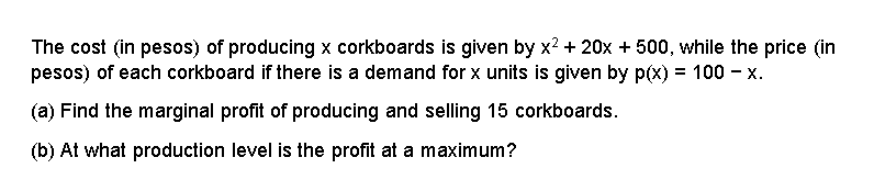 The cost (in pesos) of producing x corkboards is given by x? + 20x + 500, while the price (in
pesos) of each corkboard if there is a demand for x units is given by p(x) = 100 - x.
(a) Find the marginal profit of producing and selling 15 corkboards.
(b) At what production level is the profit at a maximum?

