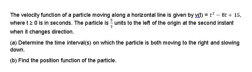 The velocity function of a particle moving along a horizontal line is given by vt) = t? – 8t + 15,
where t 2 0 is in seconds. The particle is units to the left of the origin at the second instant
when it changes direction.
(a) Determine the time interval(s) on which the particle is both moving to the right and slowing
down.
(b) Find the position function of the particle.
