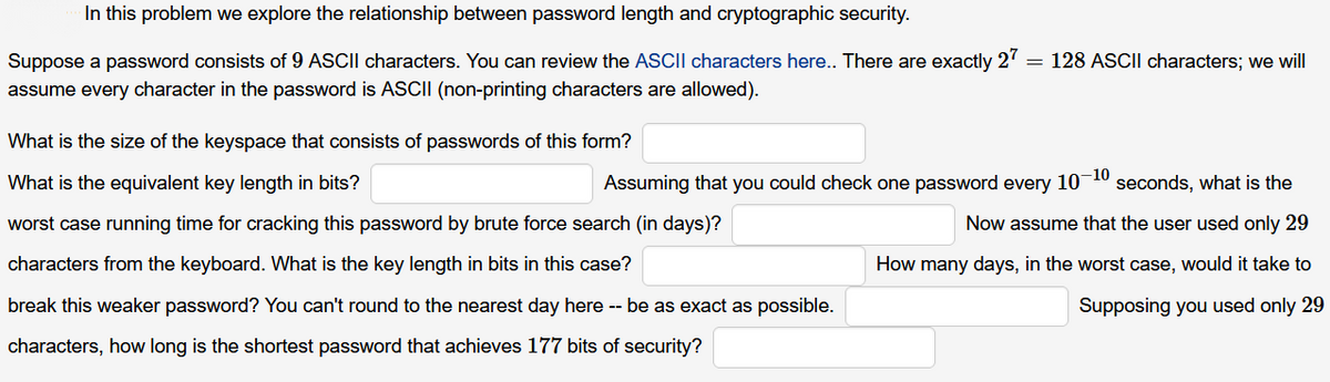 In this problem we explore the relationship between password length and cryptographic security.
Suppose a password consists of 9 ASCII characters. You can review the ASCII characters here.. There are exactly
27
= 128 ASCII characters; we will
assume every character in the password is ASCII (non-printing characters are allowed).
What is the size of the keyspace that consists of passwords of this form?
What is the equivalent key length in bits?
Assuming that you could check one password every 10-10 seconds, what is the
worst case running time for cracking this password by brute force search (in days)?
Now assume that the user used only 29
characters from the keyboard. What is the key length in bits in this case?
How many days, in the worst case, would it take to
break this weaker password? You can't round to the nearest day here -- be as exact as possible.
Supposing you used only 29
characters, how long is the shortest password that achieves 177 bits of security?
