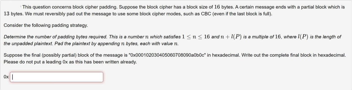 This question concerns block cipher padding. Suppose the block cipher has a block size of 16 bytes. A certain message ends with a partial block which is
13 bytes. We must reversibly pad out the message to use some block cipher modes, such as CBC (even if the last block is full).
Consider the following padding strategy.
Determine the number of padding bytes required. This is a number n which satisfies 1 <n < 16 and n + l(P) is a multiple of 16, where l(P) is the length of
the unpadded plaintext. Pad the plaintext by appending n bytes, each with value n.
Suppose the final (possibly partial) block of the message is "0x000102030405060708090a0b0c" in hexadecimal. Write out the complete final block in hexadecimal.
Please do not put a leading Ox as this has been written already.
Ox |
