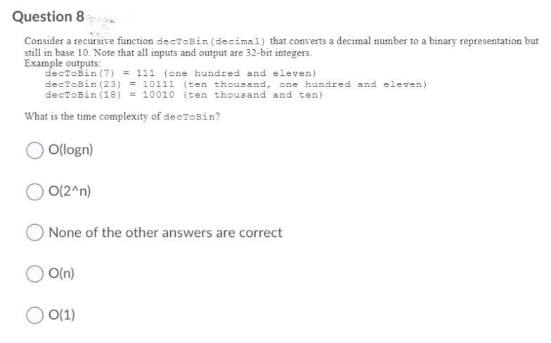 Question 8
Consider a recursive function de cTOBin (decimal) that converts a decimal number to a binary representation but
still in base 10. Note that all inputs and output are 32-bit integers.
Example outputs:
decToBin (7) = 111 (one hundred and eleven)
decToBin (23) = 10111 (ten thousand, one hundred and eleven)
decToBin (18) = 10010 (ten thousand and ten)
What is the time complexity of decTOBin?
O(logn)
O(2^n)
None of the other answers are correct
O(n)
O(1)
