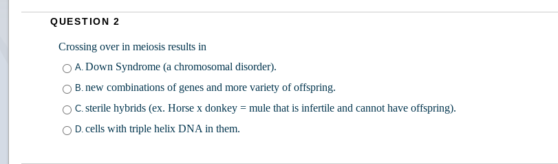 QUESTION 2
Crossing over in meiosis results in
A. Down Syndrome (a chromosomal disorder).
B. new combinations of genes and more variety of offspring.
C. sterile hybrids (ex. Horse x donkey = mule that is infertile and cannot have offspring).
D. cells with triple helix DNA in them.
