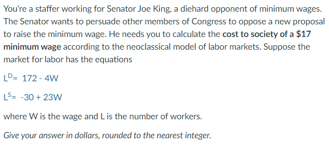 You're a staffer working for Senator Joe King, a diehard opponent of minimum wages.
The Senator wants to persuade other members of Congress to oppose a new proposal
to raise the minimum wage. He needs you to calculate the cost to society of a $17
minimum wage according to the neoclassical model of labor markets. Suppose the
market for labor has the equations
LD= 172 - 4W
LS= -30 + 23W
where W is the wage and L is the number of workers.
Give your answer in dollars, rounded to the nearest integer.
