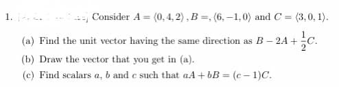1. .
Consider A = (0,4, 2), B =, (6, -1,0) and C = (3,0, 1).
(a) Find the unit vector having the same direction as B – 2A +
(b) Draw the vector that you get in (a).
(c) Find scalars a, b and e such that aA + bB = (c – 1)C.
