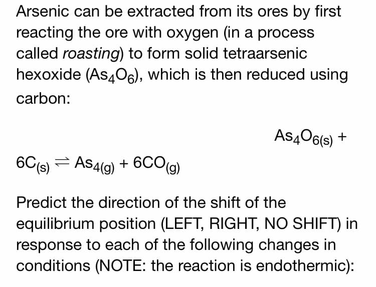 Arsenic can be extracted from its ores by first
reacting the ore with oxygen (in a process
called roasting) to form solid tetraarsenic
hexoxide (As4O6), which is then reduced using
carbon:
As406(s) +
6G(s) =
AS4(9)
+ 6CO(g)
Predict the direction of the shift of the
equilibrium position (LEFT, RIGHT, NO SHIFT) in
response to each of the following changes in
conditions (NOTE: the reaction is endothermic):
