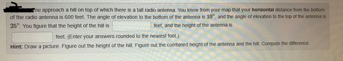 ou approach a hill on top of which there is a tall radio antenna. You know from your map that your horizontal distance from the bottom
of the radio antenna is 600 feet. The angle of elevation to the bottom of the antenna is 10°, and the angle of elevation to the top of the antenna is
25°. You figure that the height of the hill is
feet, and the height of the antenna is
feet. (Enter your answers rounded to the nearest foot.)
Hint: Draw a picture. Figure out the height of the hill. Figure out the combined height of the antenna and the hill. Compute the difference.
