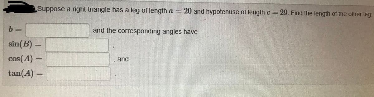 Suppose a right triangle has a leg of length a = 20 and hypotenuse of length c= 29. Find the length of the other leg:
and the corresponding angles have
sin(B) =
cos(A)
and
tan(A) =
