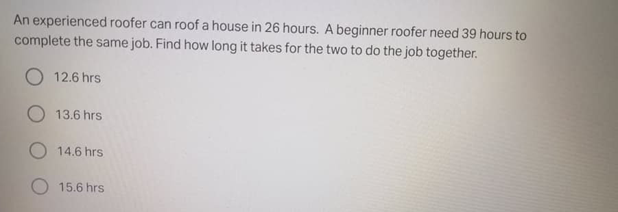An experienced roofer can roof a house in 26 hours. A beginner roofer need 39 hours to
complete the same job. Find how long it takes for the two to do the job together.
12.6 hrs
13.6 hrs
14.6 hrs
15.6 hrs
