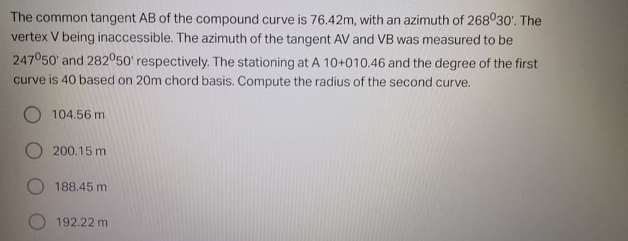 The common tangent AB of the compound curve is 76.42m, with an azimuth of 268030'. The
vertex V being inaccessible. The azimuth of the tangent AV and VB was measured to be
247050' and 282050' respectively. The stationing at A 10+010.46 and the degree of the first
curve is 40 based on 20m chord basis. Compute the radius of the second curve.
O 104.56 m
200.15 m
188.45 m
192.22 m
