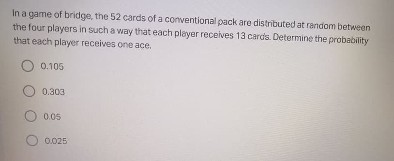 In a game of bridge, the 52 cards of a conventional pack are distributed at random between
the four players in such a way that each player receives 13 cards. Determine the probability
that each player receives one ace.
0.105
0.303
0.05
0.025
