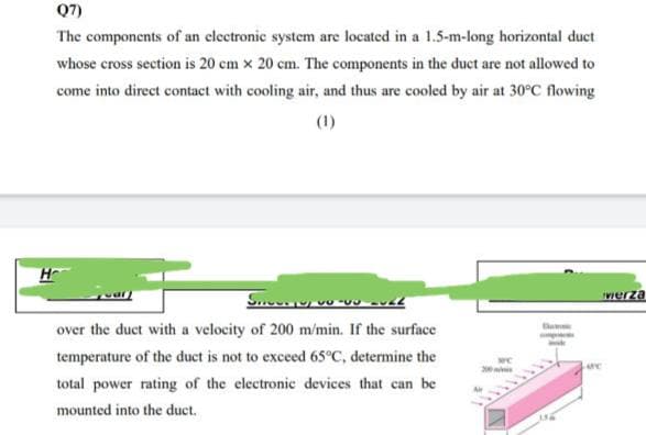Q7)
The components of an electronic system are located in a 1.5-m-long horizontal duct
whose cross section is 20 cm x 20 cm. The components in the duct are not allowed to
come into direct contact with cooling air, and thus are cooled by air at 30°C flowing
(1)
SOF
wierza
-11-22
over the duct with a velocity of 200 m/min. If the surface
temperature of the duct is not to exceed 65°C, determine the
total power rating of the electronic devices that can be
mounted into the duct.
Damme
Lore
