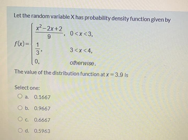 Let the random variable X has probability density function given by
x2-2x+2
0<x<3,
9.
f(x) = 1
3'
3<x<4,
0,
otherwise.
The value of the distribution function at x=3.9 is
Select one:
O a. 0.1667
O b. 0.9667
O c. 0.6667
O d. 0.5963
