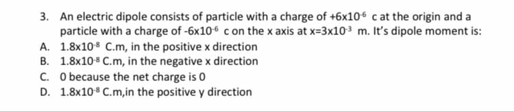 3. An electric dipole consists of particle with a charge of +6x106 c at the origin and a
particle with a charge of -6x106 c on the x axis at x=3x103 m. It's dipole moment is:
A. 1.8x108 C.m, in the positive x direction
B. 1.8x10 8 C.m, in the negative x direction
C. O because the net charge is 0
D. 1.8x10-8 C.m,in the positive y direction
