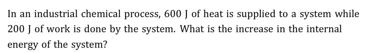 In an industrial chemical process, 600 J of heat is supplied to a system while
200 J of work is done by the system. What is the increase in the internal
energy of the system?
