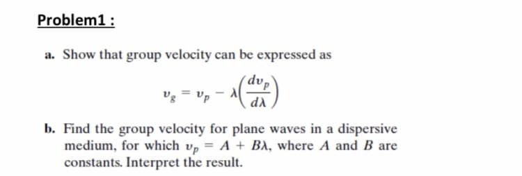 Problem1 :
a. Show that group velocity can be expressed as
dvp
vg = Up
di
b. Find the group velocity for plane waves in a dispersive
medium, for which v, = A + BA, where A and B are
constants. Interpret the result.
