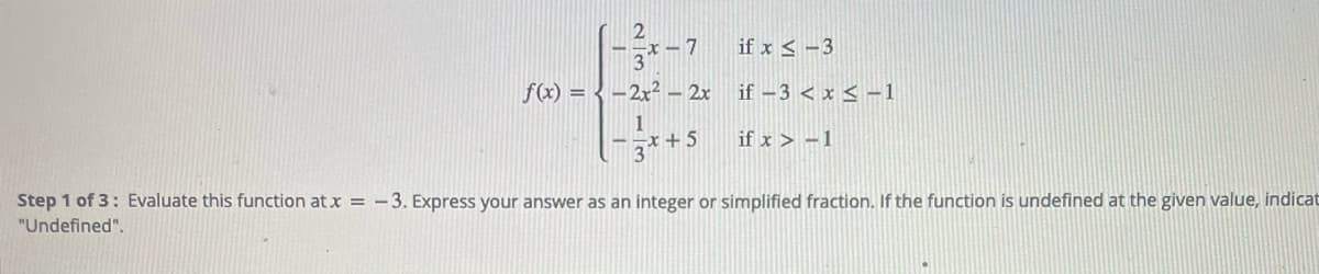 -x-7
if x < -3
f(x) = { -2x² – 2x if –3 < x < -1
1
-3*+5
if x > -1
Step 1 of 3: Evaluate this function at x = -3. Express your answer as an integer or simplified fraction. If the function is undefined at the given value, indicat
"Undefined".
