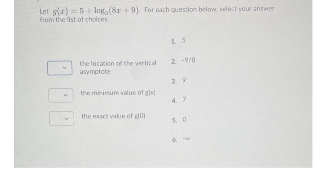 Let g(x) = 5+ log3(8x + 9). For each question below, select your answer
from the list of choices.
%3D
1. 5
the location of the vertical
2. -9/8
asymptote
3. 9
the minimum value of g(x)
4. 7
the exact value of g(0)
5. 0
6. -00
000
