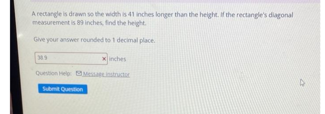A rectangle is drawn so the width is 41 inches longer than the height. If the rectangle's diagonal
measurement is 89 inches, find the height.
Give your answer rounded to 1 decimal place.
38.9
x inches
Question Help: Message instructor
Submit Question