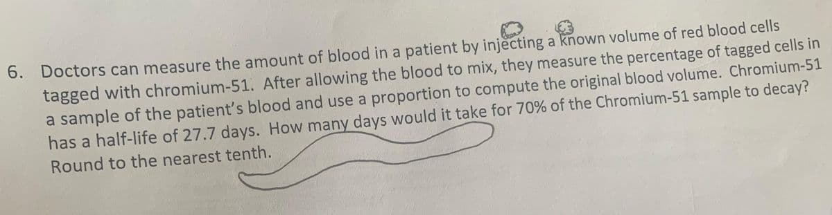 6. Doctors can measure the amount of blood in a patient by injecting a known volume of red blood cells
tagged with chromium-51. After allowing the blood to mix, they measure the percentage of tagged cells in
a sample of the patient's blood and use a proportion to compute the original blood volume. Chromium-51
has a half-life of 27.7 days. How many days would it take for 70% of the Chromium-51 sample to decay?
Round to the nearest tenth.