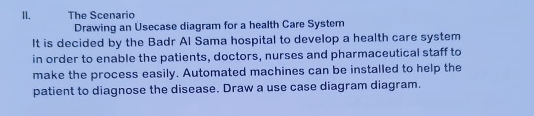 II.
The Scenario
Drawing an Üsecase diagram for a health Care System
It is decided by the Badr Al Sama hospital to develop a health care system
in order to enable the patients, doctors, nurses and pharmaceutical staff to
make the process easily. Automated machines can be installed to help the
patient to diagnose the disease. Draw a use case diagram diagram.
