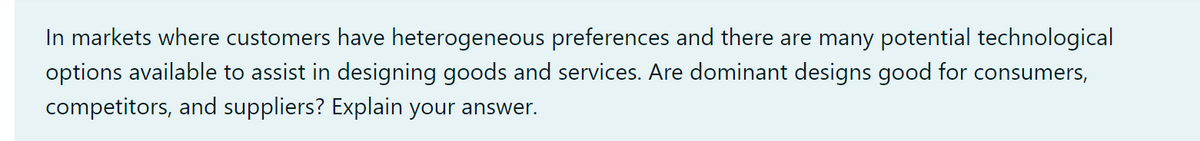 In markets where customers have heterogeneous preferences and there are many potential technological
options available to assist in designing goods and services. Are dominant designs good for consumers,
competitors, and suppliers? Explain your answer.
