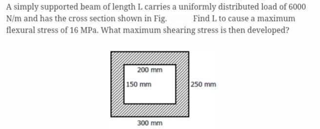 A simply supported beam of length L carries a uniformly distributed load of 6000
N/m and has the cross section shown in Fig. Find L to cause a maximum
flexural stress of 16 MPa. What maximum shearing stress is then developed?
200 mm
150 mm
300 mm
250 mm