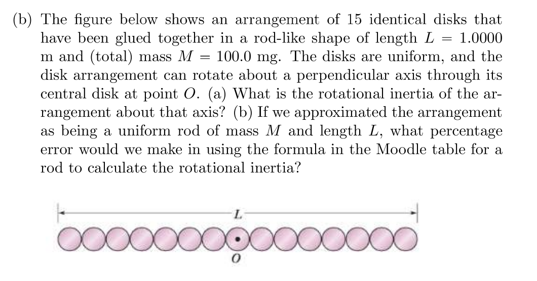 (b) The figure below shows an arrangement of 15 identical disks that
have been glued together in a rod-like shape of length L = 1.0000
m and (total) mass M 100.0 mg. The disks are uniform, and the
disk arrangement can rotate about a perpendicular axis through its
central disk at point O. (a) What is the rotational inertia of the ar-
rangement about that axis? (b) If we approximated the arrangement
as being a uniform rod of mass M and length L, what percentage
error would we make in using the formula in the Moodle table for a
rod to calculate the rotational inertia?
L
ooooooooooooooo