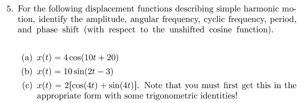 5. For the following displacement functions describing simple harmonic mo-
tion, identify the amplitude, angular frequency, cyclic frequency, period,
and phase shift (with respect to the unshifted cosine function).
(a) x(t) = 4 cos(10t+20)
(b) x(t) = 10 sin(2t - 3)
(c) x(t) = 2[cos(4t) + sin(4t)]. Note that you must first get this in the
appropriate form with some trigonometric identities!