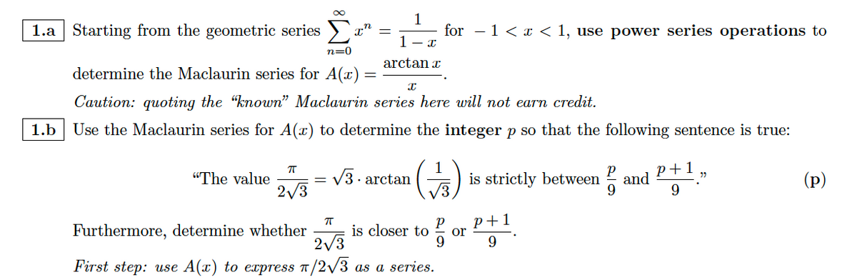 1.a Starting from the geometric series
"The value
ㅠ
2√3
x'
ㅠ
Furthermore, determine whether
2√3
First step: use A(x) to express π/2√//3
1
n=0
determine the Maclaurin series for A(x) =
X
Caution: quoting the "known" Maclaurin series here will not earn credit.
1.b Use the Maclaurin series for A(z) to determine the integer p so that the following sentence is true:
V3.arctan
for −1 < x < 1, use power series operations to
I
1
arctanr
1
(-)
is closer to
as a series.
or
is strictly between and
9
P+1
9
P+1
9
22
(p)