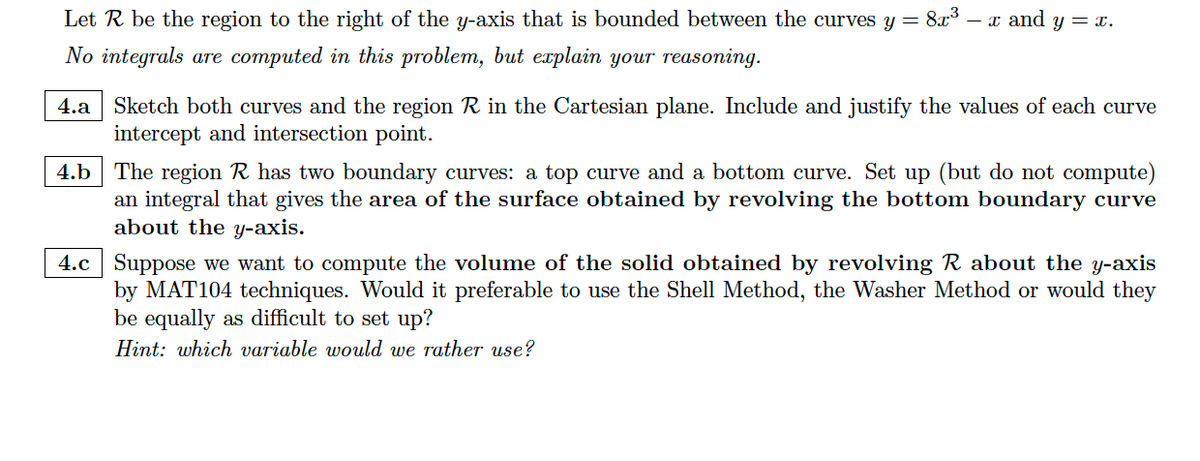Let R be the region to the right of the y-axis that is bounded between the curves y = 8x³ - x and y = x.
No integrals are computed in this problem, but explain your reasoning.
4.a Sketch both curves and the region R in the Cartesian plane. Include and justify the values of each curve
intercept and intersection point.
4.b
The region R has two boundary curves: a top curve and a bottom curve. Set up (but do not compute)
an integral that gives the area of the surface obtained by revolving the bottom boundary curve
about the y-axis.
4.c Suppose we want to compute the volume of the solid obtained by revolving R about the y-axis
by MAT104 techniques. Would it preferable to use the Shell Method, the Washer Method or would they
be equally as difficult to set up?
Hint: which variable would we rather use?